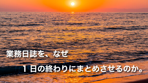 業務日誌を、なぜ1日の終わりにまとめさせるのか。